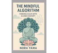 The Mindful Algorithm - Finding Calm with AI and ChatGPT: How to Use AI as a Companion for Mindfulness, Meditation, and Balance
