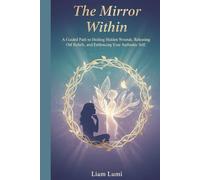 The Mirror Within: A Guided Path to Healing Hidden Wounds, Releasing Old Beliefs, and Embracing Your Authentic Self (Rise Beyond Limits: Your Path to Transformation and Success)
