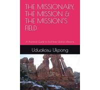 THE MISSIONARY, THE MISSION & THE MISSION’S FIELD: A Practical Guide to End-time Global Missions