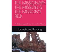 THE MISSIONARY, THE MISSION & THE MISSION’S FIELD: A Practical Guide to End-time Global Missions