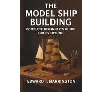 The Model Ship Building Complete Beginner's Guide for Everyone: Step-by-Step Techniques, Tools, and Projects for Crafting Stunning Model Ships with Confidence