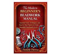 The Modern Beginner’s Beadwork Manual: Essential Tools, Techniques, and Step-by-Step Projects to Create Beautiful Handmade Jewelry