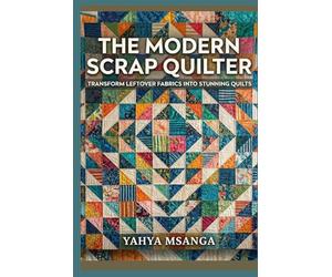 The Modern Scrap Quilter: Transform Leftover Fabrics into Stunning Quilts