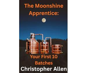 The Moonshine Apprentice For Beginners: Your First 10 Batches: A Step-by-Step Guide to Home Distilling, Fermentation, and Making Your First Whiskey, Rum, and Moonshine Recipes