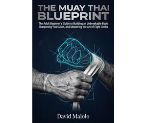 The Muay Thai Blueprint: The Adult Beginner’s Guide to Building an Unbreakable Body, Sharpening Your Mind, and Mastering the Art of Eight Limbs