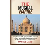 THE MUGHAL EMPIRE: Glory Power and Legacy of India’s Imperial Dynasty Art Architecture Conquests and Culture That Shaped a Civilization