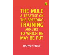 The Mule: A Treatise on the Breeding Training and Uses to Which He May Be Put