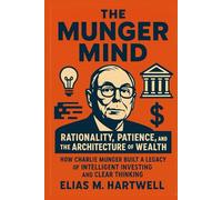 The Munger Mind: Rationality, Patience, and the Architecture of Wealth: How Charlie Munger Built a Legacy of Intelligent Investing and Clear Thinking