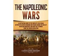 The Napoleonic Wars: A Captivating Guide to the Conflicts That Began Between the United Kingdom and France During the Rule of Napoleon Bonaparte and How They Stemmed from the French Revolution