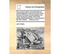 The natural history and antiquities of Northumberland: and of so much of the county of Durham as lies between the rivers Tyne and Tweed; commonly ... volumes. By John Wallis, ... Volume 2 of 2
