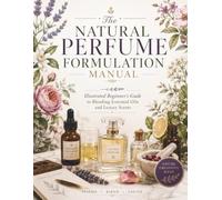 The Natural Perfume Formulation Manual: Illustrated Beginner's Guide to Blending Essential Oils and Luxury Scents