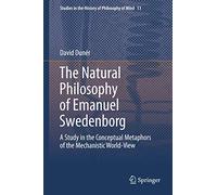 The Natural philosophy of Emanuel Swedenborg: A Study in the Conceptual Metaphors of the Mechanistic World-View: 11 (Studies in the History of Philosophy of Mind, 11)