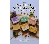 THE NATURAL SOAP MAKING WITH HEALING HERBS: A Beginner’s Guide to Crafting All-Natural Soaps with Healing Herbs, Essential Oils, and Botanical Ingredients