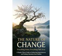 The Nature of Change: Everything Arises, Everything Falls Away - A Simple, Direct Guide to Embracing Impermanence and Finding Liberation from Dukkha
