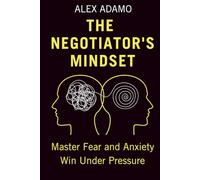 The Negotiator's Mindset: Master Fear and Anxiety, Win Under Pressure