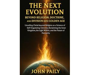 THE NEXT EVOLUTION BEYOND RELIGION, DOCTRINE, AND DIVISION INTO GOLDEN AGE: Unveiling Christ beyond Religion as a Science of Self Organizing Universe, ... the Light Within, and the Future of Humanity