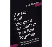 The No-Fluff Blueprint for Getting Your Shit Together: The Kick-in-the-Ass Guide To Get Your Shit Together