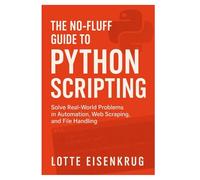 THE NO-FLUFF GUIDE TO PYTHON SCRIPTING: Solve Real-World Problems in Automation, Web Scraping, and File Handling
