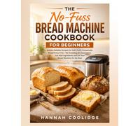 The No-Fuss Bread Machine Cookbook for Beginners: Simple, Reliable Recipes for Soft, Fluffy Homemade Bread Every Time - No Kneading, No Guesswork, ... and Let Your Bread Machine Do the Rest