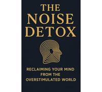 The Noise Detox: Reclaiming Your Mind from the Overstimulated World: How to Find Clarity, Calm, and Focus in a Life That Never Stops