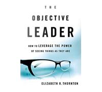 The Objective Leader: How to Leverage the Power of Seeing Things As They Are