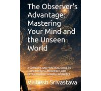 The Observer's Advantage: Mastering Your Mind and the Unseen World: A SCIENTIFIC AND PRACTICAL GUIDE TO CONSCIOUSNESS, RESILIENCE, AND EXTRAORDINARY HUMAN EXPERIENCE