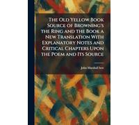 The Old Yellow Book Source of Browning's the Ring and the Book a New Translation With Explanatory Notes and Critical Chapters Upon the Poem and Its Source