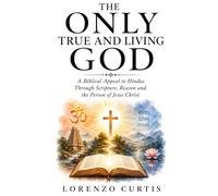THE ONLY TRUE AND LIVING GOD: A Biblical Appeal to Hindus Through Scripture, Reason and the Person of Jesus Christ
