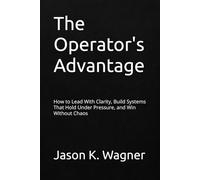 The Operator's Advantage: How to Lead With Clarity, Build Systems That Hold Under Pressure, and Win Without Chaos