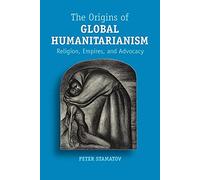 The Origins of Global Humanitarianism: Religion, Empires, and Advocacy (Cambridge Studies in Social Theory, Religion and Politics)