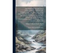 The Painter, Gilder, and Varnishers Companion. Comprising the Manufacture and Test of Pigments, the Arts of Painting, Graining, Marbling, Staining, ... on Glass; Together With Coach-painting And...