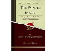 The Painter in Oil: A Complete Treatise on the Principles and Technique Necessary to the Painting of Pictures in Oil Colors (Classic Reprint)
