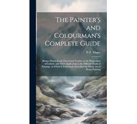 The Painter's and Colourman's Complete Guide: Being a Practical and Theoretical Treatise on the Preparation of Colours, and Their Application to the ... Described the Whole Art of House Painting
