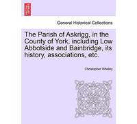 The Parish of Askrigg, in the County of York, Including Low Abbotside and Bainbridge, Its History, Associations, Etc.