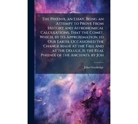 The Phœnix, an Essay. Being an Attempt to Prove From History and Astronomical Calculations, That the Comet, Which, by Its Approximation to Our Earth, ... Is the Real Phœnix of the Ancients. by Joh