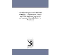 The philanthropic results of the war in America. Collected from official and other authentic sources, by an American citizen. Dedicated by permission to the United States Sanitary Commission.