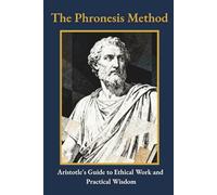 The Phronesis Method: Aristotle's Guide to Ethical Work and Practical Wisdom (Ancient Wisdom for Modern Life: Rediscover Forgotten Knowledge to Transform Your Tomorrow)