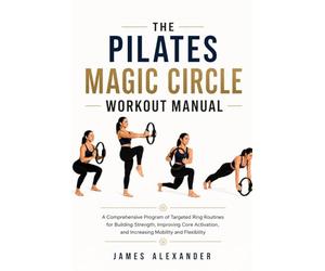 THE PILATES MAGIC CIRCLE WORKOUT MANUAL: A Comprehensive Program of Targeted Ring Routines for Building Strength, Improving Core Activation, and Increasing Mobility and Flexibility