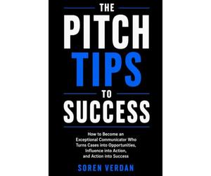 The Pitch Tips To Success: How to Become an Exceptional Communicator Who Turns Cases into Opportunities, Influence into Action, and Action into Success