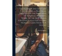 The Plumber and Sanitary Houses, a Practical Treatise on the Principles of Internal Plumbing Work, or the Best Means for Effectually Excluding Noxious Gases From our Houses