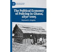 The Political Economy of Policing in Ghana, 1830-2005 (African Histories and Modernities)