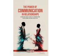 The Power of Communication in Relationships: A Simplified Couple's Guide To A Stronger Bond, Deeper Connection And Lasting Love