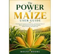 The power of Maize User Guide: Unlocking the Nutritional, Economic, and Industrial Value of Maize with Practical Uses and Expert Insights
