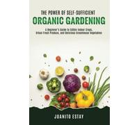 The Power of Self-Sufficient Organic Gardening: A Beginner’s Guide to Edible Indoor Crops, Urban Fresh Produce, and Delicious Greenhouse Vegetables