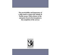 The practicability and importance of a ship canal to connect the Atlantic & Pacific oceans. With a history of the enterprise from its first inception to the completion of the surveys