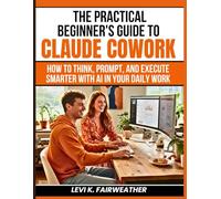The Practical Beginner’s Guide to Claude Cowork: How to Think, Prompt, and Execute Smarter With AI in Your Daily Work: 8 (Mastering AI Assistants)