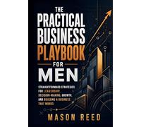 The Practical Business Playbook for Men: Straightforward Strategies for Leadership, Decision-Making, Growth, and Building a Business That Works