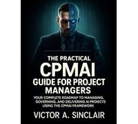 The Practical CPMAI Guide for Project Managers: Your Complete Roadmap to Managing, Governing, and Delivering AI Projects Using the CPMAI Framework
