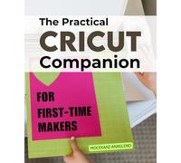 The Practical Cricut Companion for First-Time Makers: Master Every Step Of Cricut Crafting With Confidence Learn Essential Techniques Tools And ... Into Personalized Handmade Projects With Ease
