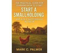 The Practical Guide for Learning How to Start a Small Holding and Run it Successfully in the UK: A Step-by-Step Handbook for Beginners on Self-Sufficient Farming, Livestock, and Sustainable Living
